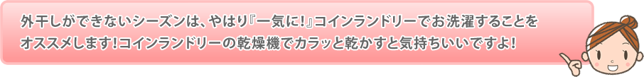 外干しができないシーズンは、やはり『一気に！』コインランドリーでお洗濯することをオススメします！コインランドリーの乾燥機でカラッと乾かすと気持ちいいですよ！